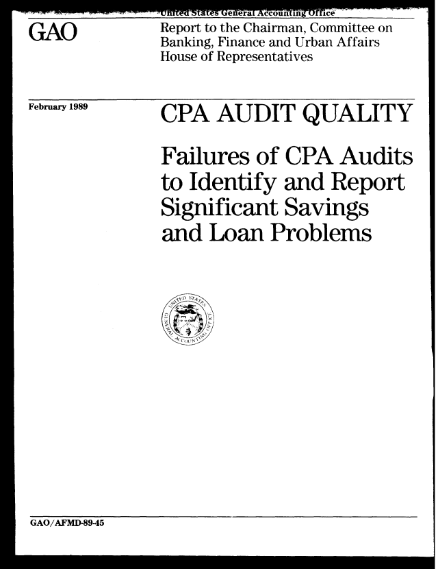 handle is hein.gao/gaobabpgr0001 and id is 1 raw text is: GAO


tJ SIR  tttS  .L Kxx%., C   A , JLOS  Z .tt . 1 L5 I  '.TAL .t
Report to the Chairman, Committee on
Banking, Finance and Urban Affairs
House of Representatives


February 1989


CPA AUDIT QUALITY

Failures of CPA Audits
to Identify and Report
Significant Savings
and Loan Problems


GAO/AFMD-89-45



