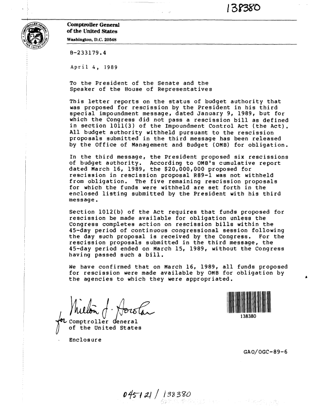 handle is hein.gao/gaobabpjq0001 and id is 1 raw text is: 


Comptroller General
of the United States
Washington, D.C. 20548

8-233179.4

April  4,  1989

To the President of the Senate and the
Speaker of the House of Representatives

This letter reports on the status of budget authority that
was proposed for rescission by the President in his third
special impoundment message, dated January 9, 1989, but for
which the Congress did not pass a rescission bill as defined
in section 1011(3) of the Impoundment Control Act (the Act).
All budget authority withheld pursuant to the rescission
proposals submitted in the third message has been released
by the Office of Management and Budget (OMB) for obligation.

In the third message, the President proposed six rescissions
of budget authority. According to OMB's cumulative report
dated March 16, 1989, the $20,000,000 proposed for
rescission in rescission proposal R89-1 was not withheld
from obligation. The five remaining rescission proposals
for which the funds were withheld are set forth in the
enclosed listing submitted by the President with his third
message.

Section 1012(b) of the Act requires that funds proposed for
rescission be made available for obligation unless the
Congress completes action on rescission bills within the
45-day period of continuous congressional session following
the day such proposal is received by the Congress. For the
rescission proposals submitted in the third message, the
45-day period ended on March 15, 1989, without the Congress
having passed such a bill.

We have confirmed that on March 16, 1989, all funds proposed
for rescission were made available by OMB for obligation by
the agencies to which they were appropriated.

             J                               IIIIIIIIIIIIIIliii I HIIII

          ~138380

 Comptroller eneral
 of the United States

 Enclosure

                                                  GAO/OGC-89-6


