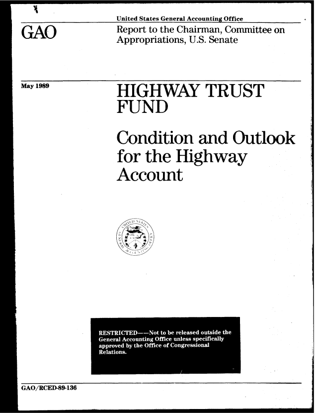 handle is hein.gao/gaobabplf0001 and id is 1 raw text is: United States General Accounting Office


GAO


Report to the Chairman, Committee on
Appropriations, U.S. Senate


May 1989


HIGHWAY TRUST
FUND


Condition and Outlook

for the Highway
Account


GAO/RCED-89-136


RESTRICTED--Not to be released outside the
General Accounting Office unless specifically
approved by the Office of Congressional
Relations.


