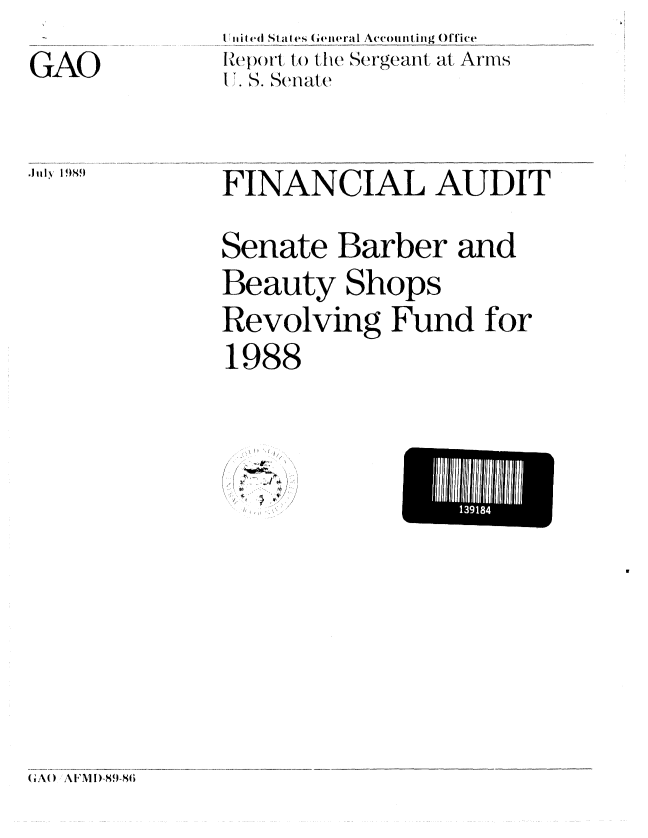 handle is hein.gao/gaobabpoz0001 and id is 1 raw text is: 

GAO


tI TIi S 1 SIl es ( e eral Accounting OfTice
lReport, ,( te Sergeant at Arms
I .S. Seiate


July I )989


FINANCIAL AUDIT


Senate Barber and
Beauty Shops
Revolving Fund for
1988


~
/ -~ #.
  1~


U i 3l18 I


(GAO   A IFMDI-89-86


