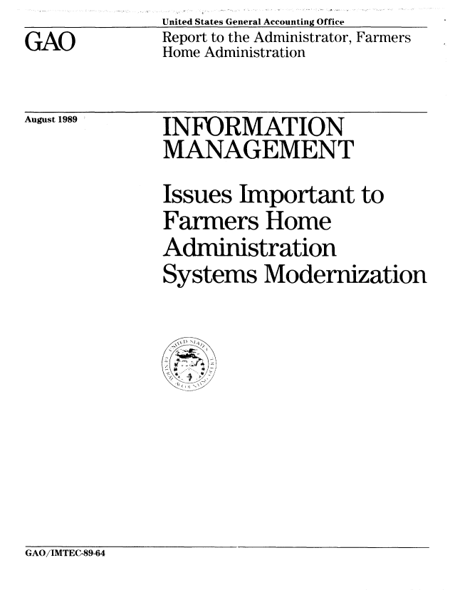 handle is hein.gao/gaobabpqd0001 and id is 1 raw text is: GAO


United States General Accounting Office
Report to the Administrator, Farmers
Home Administration


August 1989


INFORMATION
MANAGEMENT


Issues Important to
Farmers Home
Administration
Systems Modernization


   A1


GAO/IMTEC-89-64


