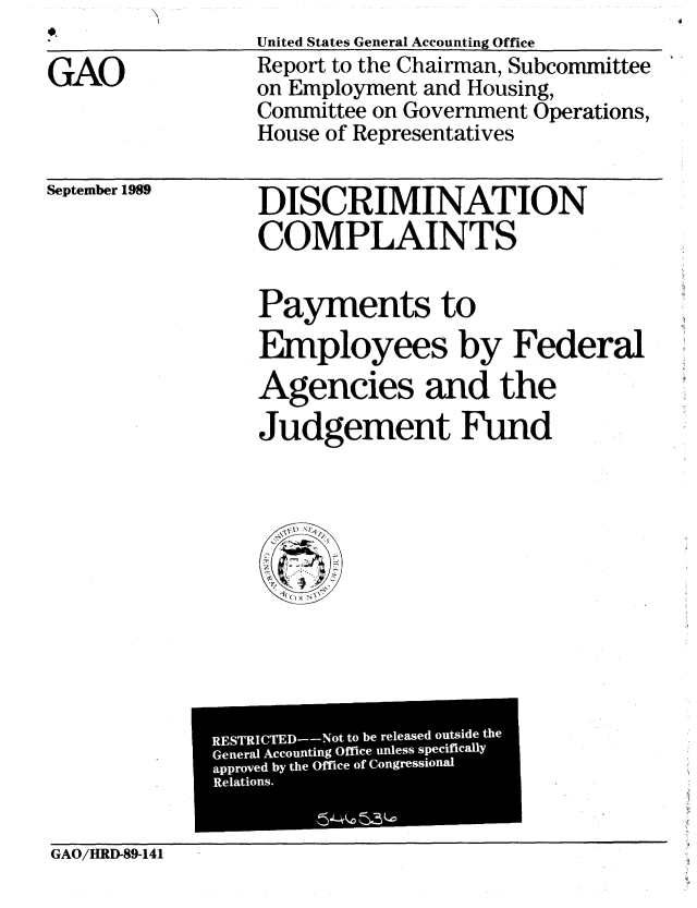 handle is hein.gao/gaobabpst0001 and id is 1 raw text is: 

GAO


United States General Accounting Office
Report to the Chairman, Subcommittee
on Employment and Housing,
Committee on Government Operations,
House of Representatives


September 1989


DISCRIMINATION
COMPLAINTS


Payments to
Employees by Federal
Agencies and the
Judgement Fund


              RESTRICTED--Not to be released outside the
              General Accounting Office unless speciflicallY
              approved by the Office of Congressional
              Relations.


GAO/IM13-89-141


