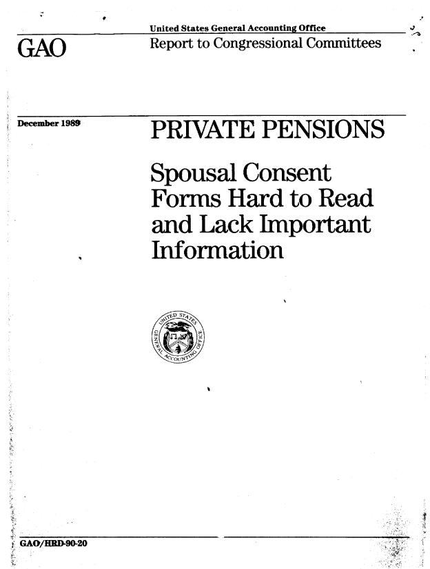 handle is hein.gao/gaobabpvj0001 and id is 1 raw text is:               United States General Accounting Office
GAO           Report to Congressional Committees


December 1989


PRIVATE PENSIONS


Spousal Consent
Forms Hard to Read
and Lack Important
Information


iGAO/HRD-90-20


V


