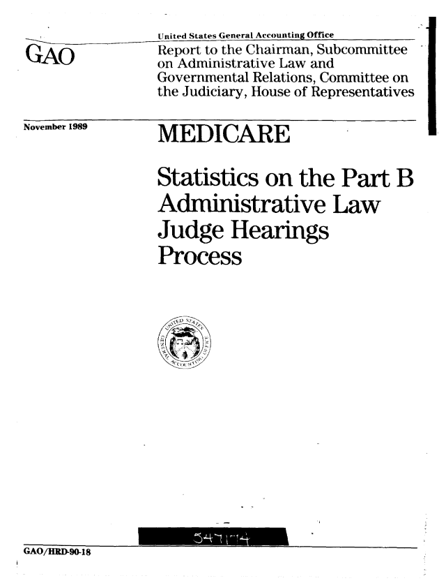 handle is hein.gao/gaobabpvn0001 and id is 1 raw text is:                 United States General Accounting Office
GAO             Report to the Chairman, Subcommittee
                on Administrative Law and
                Governmental Relations, Committee on
                the Judiciary, House of Representatives


November 1989


MEDICARE


Statistics on the Part B
Administrative Law
Judge Hearings
Process


iAU/HRI-90-18


