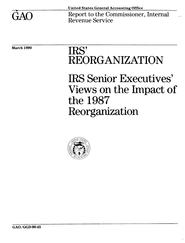 handle is hein.gao/gaobabpyg0001 and id is 1 raw text is: United States General Accounting Office
Report to the Commissioner, Internal
Revenue Service


March 1990


IRS'
REORGANIZATION

IRS Senior Executives'
Views on the Impact of
the 1987
Reorganization


GAO/GGD-9045


GAO


