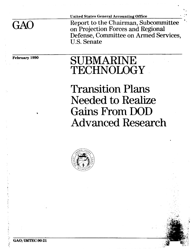 handle is hein.gao/gaobabpyo0001 and id is 1 raw text is: 


GAO


United States General Accounting Office
Report to the Chairman, Subcommittee
on Projection Forces and Regional
Defense, Committee on Armed Services,
U.S. Senate


February 1990


SUBMARINE
TECHNOLOGY


Transition Plans
Needed to Realize
Gains From DOD
Advanced Research


A'


GAO/IMTEC-90-21


'2
i


