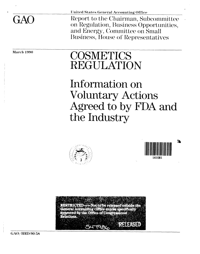 handle is hein.gao/gaobabpzg0001 and id is 1 raw text is: 

GAO


United States (ineral Acounting Office
Rep()rt to tim Chiairman, Subc )Imittee
on Regulation, Business Opportunities,
and Energy, Committee on Small
lBusiness, th)use (A Representatives


March 1990


COSMETICS
REGULATION


Information on
Voluntary Actions
Agreed to by FDA and
the Industry


'1/


4ll 1ll  ll
  141081


,'AOAIRD-90-58


