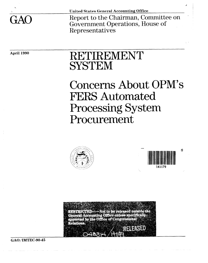 handle is hein.gao/gaobabqab0001 and id is 1 raw text is: 
GAO


United States General Accounting Office
Report to the Chairman, Committee on
Government Operations, House of
Representatives


April 1990


RETIREMENT
SYSTEM
Concerns About OPM's

FERS Automated
Processing System
Procurement



                     141179


GAO/IMTEC-90-45


