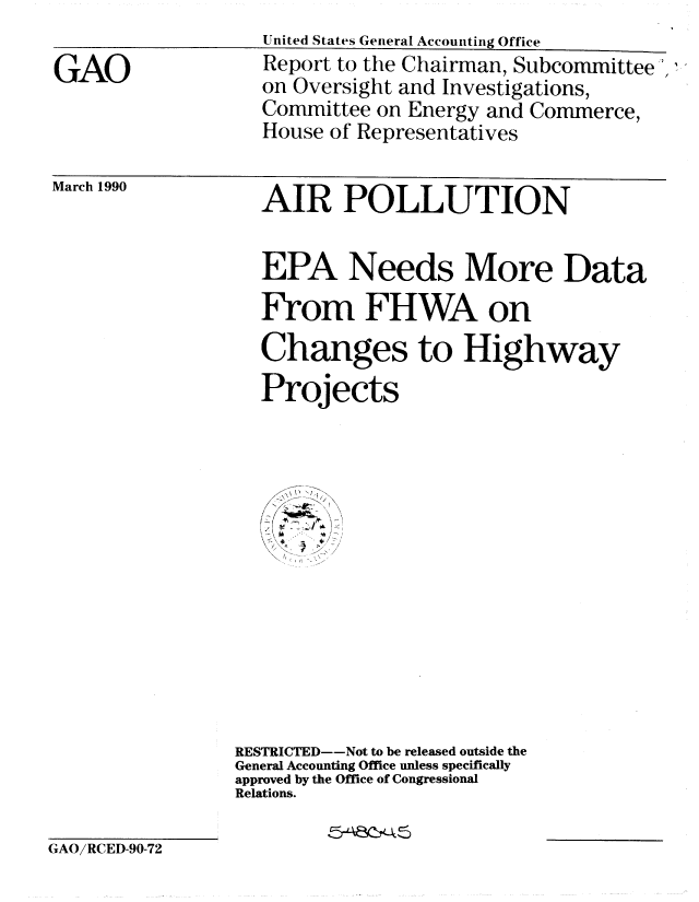 handle is hein.gao/gaobabqav0001 and id is 1 raw text is: United States General Accounting Office


Report to the Chairman, Subcommittee ',,
on Oversight and Investigations,
Committee on Energy and Commerce,
House of Representatives


March 1990


  EPA Needs More Data
  From FHWA on
  Changes to Highway
  Projects













RESTRICTED--Not to be released outside the
General Accounting Office unless specifically
approved by the Office of Congressional
Relations.


GAO/RCED-90-72


GAO


AIR POLLUTION



