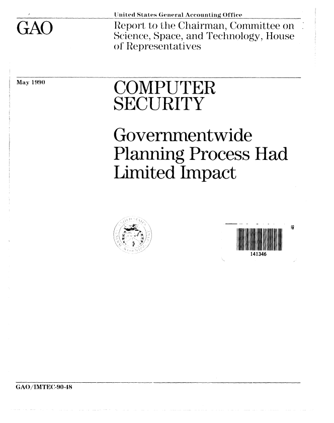 handle is hein.gao/gaobabqbi0001 and id is 1 raw text is: 

GAO


(T i ,ed States General Accounting Office
Report to the Chairman, Committee on
Science, Space, and Technology, House
o Representatives


May 1990


COMPUTER
SECURITY


Governmentwide
Planning Process Had
Limited Impact


141346


~,
f


GAO/IMTEC-90-48


