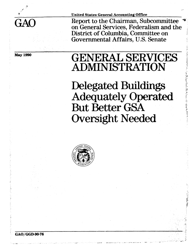handle is hein.gao/gaobabqbl0001 and id is 1 raw text is: 
GAO


United States General Accounting Office
Report to the Chairman, Subcommittee
on General Services, Federalism and the
District of Columbia, Committee on
Governmental Affairs, U.S. Senate


May 1990


GENERAL SERVICES
ADMINISTRATION

Delegated Buildings
Adequately Operated
But Better GSA
Oversight Needed


GAO/GGD90-76



