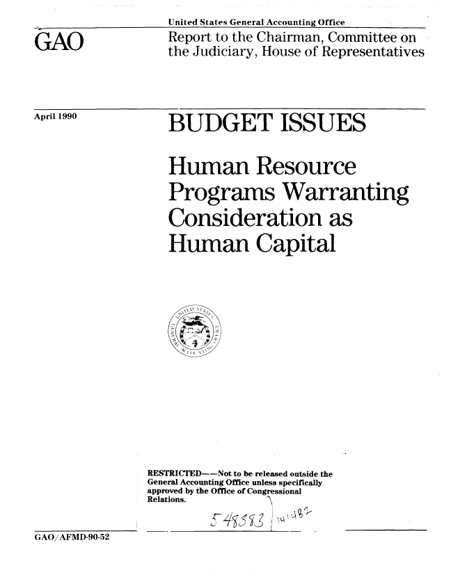 handle is hein.gao/gaobabqcl0001 and id is 1 raw text is: United States General Accounting Office


GAO


Report to the Chairman, Committee on
the Judiciary, House of Representatives


April 1990


BUDGET ISSUES


Human Resource
Programs Warranting
Consideration as
Human Capital


RESTRICTED--Not to be released outside the
General Accounting Office unless specifically
approved by the Office of Congressional
Relations.


GAO/AFMD-90-52


