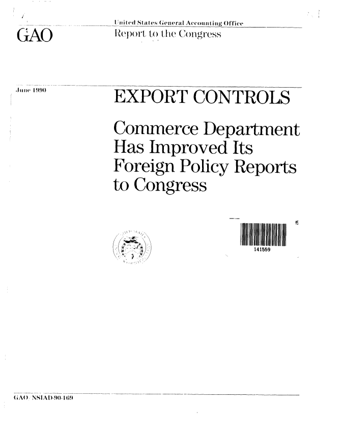 handle is hein.gao/gaobabqde0001 and id is 1 raw text is: 
GAO

.l ung9 I 90


I iihd Stat (' G(eteral Accounting offic(e
Report to the L  n C .gress


EXPORT CONTROLS
Commerce Department
Has Improved Its
Foreign Policy Reports
to Congress


IIlll5lflII
  141559


GA(A I NSAD)9() 16t9


