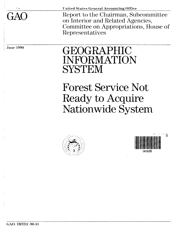handle is hein.gao/gaobabqdw0001 and id is 1 raw text is:                United States General Accounting Office
GAO            Report to the Chairman, Subcommittee
               on Interior and Related Agencies,
               Committee on Appropriations, House of'
               Representatives


GEOGRAPHIC
INFORMATION

SYSTEM


Forest Service Not
Ready to Acquire
Nationwide System


V.V


I,


141635


GAO / IMTEA-90-31


Jue1990


