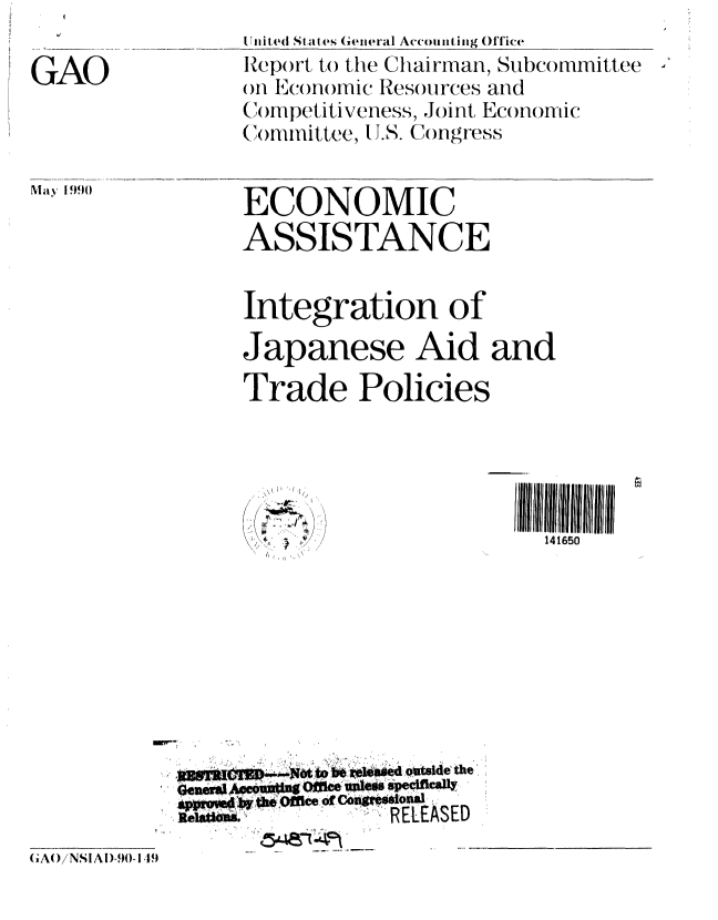 handle is hein.gao/gaobabqdz0001 and id is 1 raw text is: 

GAO


U.nilted States General Accountjing Office
Report to the Chairman Subcommittee
on Economic Resources and
Co mpet itiveness, Joint Economic
Committee, J.S. Congress


ECONOMIC
ASSISTANCE


May 1990


Integration of
Japanese Aid and
Trade Policies


\\ I 1 /


III1411 11
  141650


     ~UUT CJ0*t t b~~J~sed ~itl~ethe'
  appr~  I 040h ffce Of 06g'c.oua
lelakE           RELEASED


GAo NSIAI)-90-1 ,9


