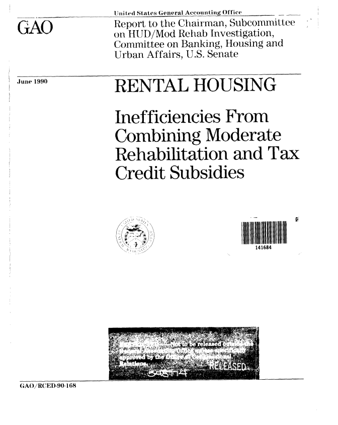 handle is hein.gao/gaobabqef0001 and id is 1 raw text is: 

GAO


United States General Accounting Office
Report to the Chairman, Subcommittee
on HUD/Mod Rehab Investigation,
Committee on Banking, Housing and
Urban Affairs, U.S. Senate


Junle 1990


RENTAL HOUSING


Inefficiencies From
Combining Moderate
Rehabilitation and Tax
Credit Subsidies





                      141684


GAO/RC E D-90-168


