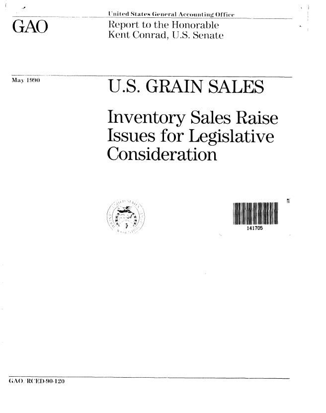 handle is hein.gao/gaobabqek0001 and id is 1 raw text is: 

GAO


U'nited States General Accoitig ()ffi'e
Report to the Honorable
Kent Conrad, U.S. Senate


May 1990


U.S. GRAIN SALES


Inventory Sales Raise

Issues for Legislative

Consideration


141705


o ,-/
t 1I,> > J


(,A(), ?('I,D[-.)0- 120


