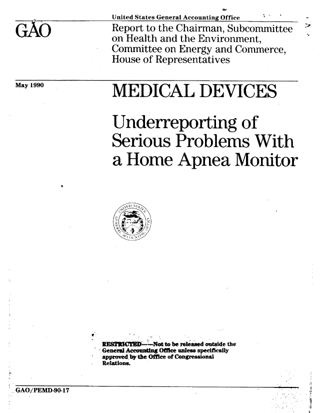 handle is hein.gao/gaobabqfc0001 and id is 1 raw text is: 

GAO


United States General Accounting Office 
Report to the Chairman, Subcommittee
on Health and the Environment,
Committee on Energy and Commerce,
House of Representatives


May 1990


MEDICAL DEVICES


Underreporting of
Serious Problems With
a Home Apnea Monitor


NE8T  'C.---Not to be released outside the
..GenerulAceounting Offi e uness specifially
approved, by the Office of COngressional
Relations.


. GAO/PEMD-90-17


