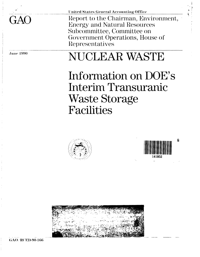 handle is hein.gao/gaobabqff0001 and id is 1 raw text is: 

GAO


Jui1e I 9()


I ni e(I States G(ei ral Accounting Office
Repo)rt to tie Chairman, Environment,
Energy and Natural Resources
Subcommittee, Committee on
Government Operations, House of
Representatives

NUCLEAR WASTE


Information on DOE's

Interim Transuranic

Waste Storage

Facilities


  \' I
     /
(K~
  I  4
  ~


141802


   !61
.- -~ N-4.S. _t


GAO AWED-90- 166


