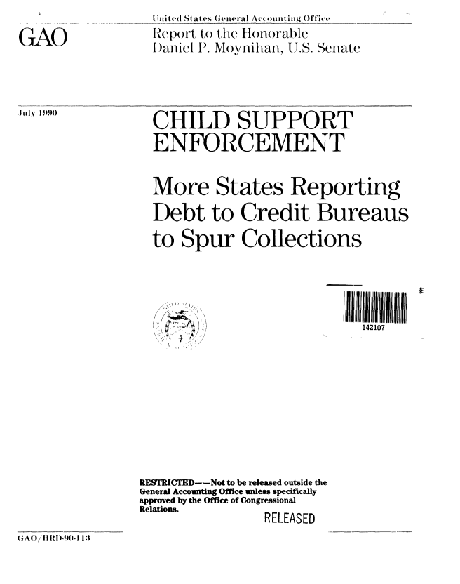 handle is hein.gao/gaobabqhq0001 and id is 1 raw text is: 

GAO


Sl inil ed SI at es (,eiiral Accouting Office
Report, to the Honorable
l)aniel ). Moynihan, U.S. Senate


'Jily 1990


CHILD SUPPORT
ENFORCEMENT


More States Reporting
Debt to Credit Bureaus

to Spur Collections


142107


RESTRICTED--Not to be released outside the
General Accounting Office unless specifically
approved by the Office of Congressional
Relations.       RELEASED


GAO/Illl)-90-113


, I .



