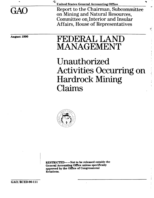 handle is hein.gao/gaobabqhr0001 and id is 1 raw text is: United States General Accounting Office


GAO


Report to the Chairman, Subcommittee
on Mining and Natural Resources,
Committee on, Interior and Insular
Affairs, House of Representatives


August 1990


FEDERAL LAND
MANAGEMENT


Unauthorized
Activities Occurring on
Hardrock Mining
Claims


RESTRICTED--Not to be released outside the
General Accounting Office unless specifically
approved by the Office of Congressional
Relations.


GAO/RCED-90-111


