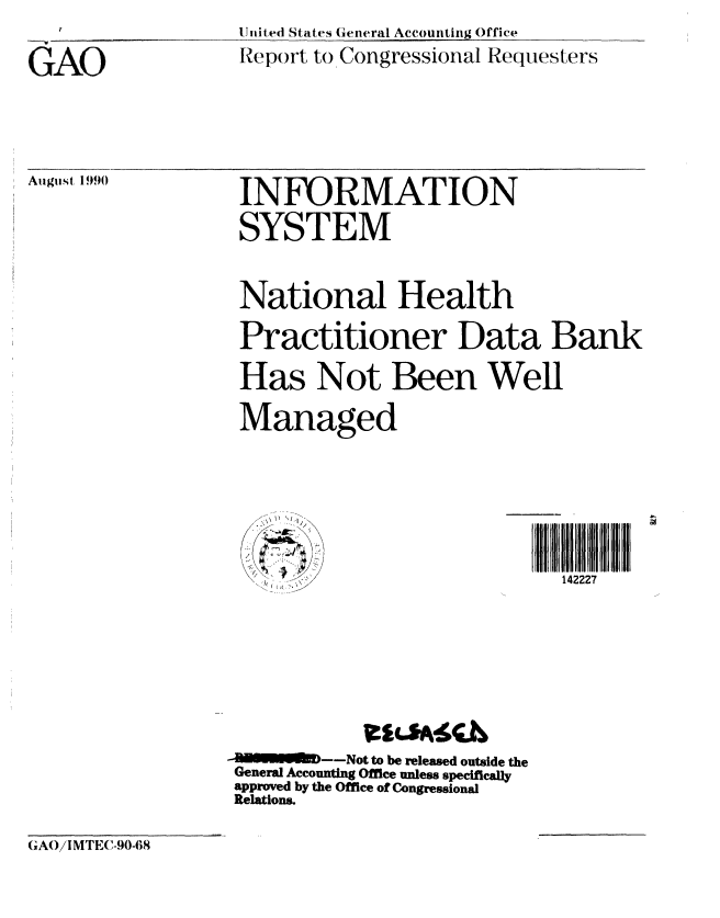 handle is hein.gao/gaobabqik0001 and id is 1 raw text is: 

GAO


U nited States General Accounting Office
Report to Congressional Requesters


INFORMATION
SYSTEM


National Health
Practitioner Data Bank

Has Not Been Well

Managed





         !<, <  , ). /142227






      ~---Not to be released outside the
General Accounting Office unless specifically
approved by the Office of Congressional
Relations.


GAO/IMTEC-90-68


Auigtst 1990


