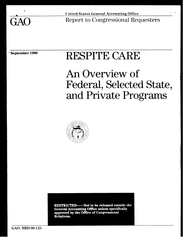 handle is hein.gao/gaobabqjt0001 and id is 1 raw text is: 
AUnited States General Accounting Office


GAO


Report to Congressional Requesters


September 1990


RESPITE CARE


An Overview of
Federal, Selected State,

and Private Programs


RESTICTD o to be reeae ousd the
Geea ccutn Ofc nls pciial


GAOiHRD-90-125


