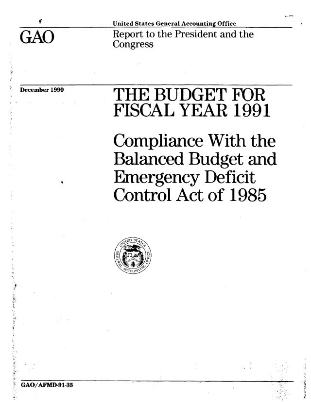handle is hein.gao/gaobabqms0001 and id is 1 raw text is: T          United States General Accounting Office


GAO


Report to the President and the
Congress


December 1990


THE BUDGET FOR
FISCAL YEAR 1991
Compliance With the
Balanced Budget and
Emergency Deficit
Control Act of 1985


GAO/AFMI-91-35


