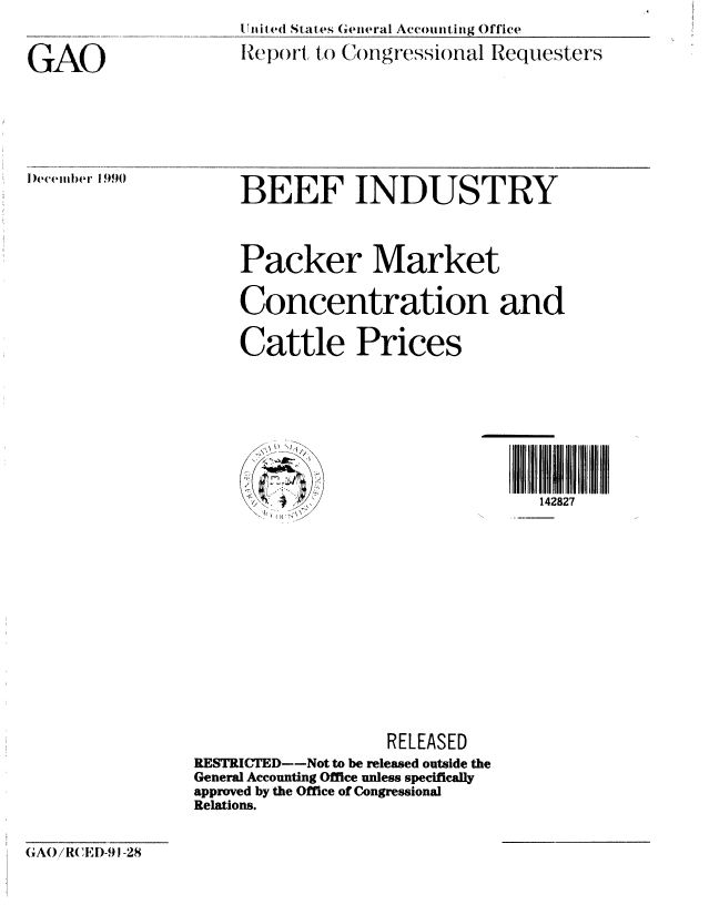 handle is hein.gao/gaobabqmz0001 and id is 1 raw text is: 
United States General Accounting Office

Report to Congressional Requesters


GAO


l)ecember 1990


BEEF INDUSTRY


    Packer Market

    Concentration and


    Cattle Prices









                                 142827















                  RELEASED
RESTRICTED--Not to be released outside the
General Accounting Office unless specifically
approved by the Office of Congressional
Relations.


GAO/R(CED-91-28


