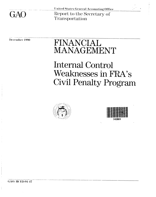 handle is hein.gao/gaobabqng0001 and id is 1 raw text is: GAO


[i it ed S( atvs (1-thieral Accounting Office
Rep)ort ,) t ie Secretary of
T  tansortati )n


)ecemInIer 19)90


FINANCIAL
MANAGEMENT
Internal Control
Weaknesses in FRA's
Civil Penalty Program


                 I 1 11 9   I
     .... <.<.< > ,. .  >/142869


(A()/R(l'D-I) 9 17


