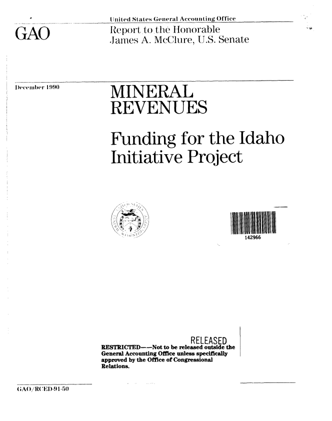 handle is hein.gao/gaobabqog0001 and id is 1 raw text is: 

GAO


I Jnit ed States General Accounting Office
Iteport to the Honorable
James A. McClure, U.S. Senate


December 1990


MINERAL
REVENUES


Funding for the Idaho

Initiative Project


    //l///l/lIt/ti///l//l//tl

                               142966









                   RELEASED
RESTRICTED--Not to be released outside the
General Accounting Office unless specifically
approved by the Office of Congressional
Relations.


GAO/RCEI)-91-50


