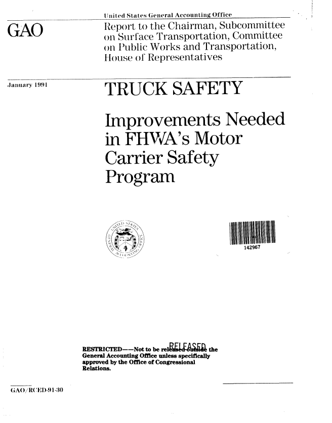 handle is hein.gao/gaobabqoh0001 and id is 1 raw text is: 

GAO


U hired States General Accounting Office
Report to the Chairman, Subcommittee
on Surface Transportation, Committee
on tPublic Works and Transportation,
House of Representatives


.ianhldry 1991


TRUCK SAFETY


Improvements Needed
in FHWA's Motor

Carrier Safety

Program





    S'142967


RESTRICTED--Not to be re1lgzia      t  the
General Accounting Office unless specifically
approved by the Office of Congressional
Relations.


GAOJ/ R(EI)-.) 1-30


