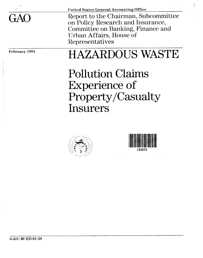 handle is hein.gao/gaobabqpf0001 and id is 1 raw text is:                 United States General Accounting Office
GAO             Report to the Chairman, Subcommittee
                Gon Policy Research and Insurance,
                Committee on Banking, Finance and
                Urban Affairs, House of
                Representatives


February 1991


HAZARDOUS WASTE

Pollution Claims
Experience of
Property/Casualty
Insurers




                   143072


A()/R(EI)) 1-59


