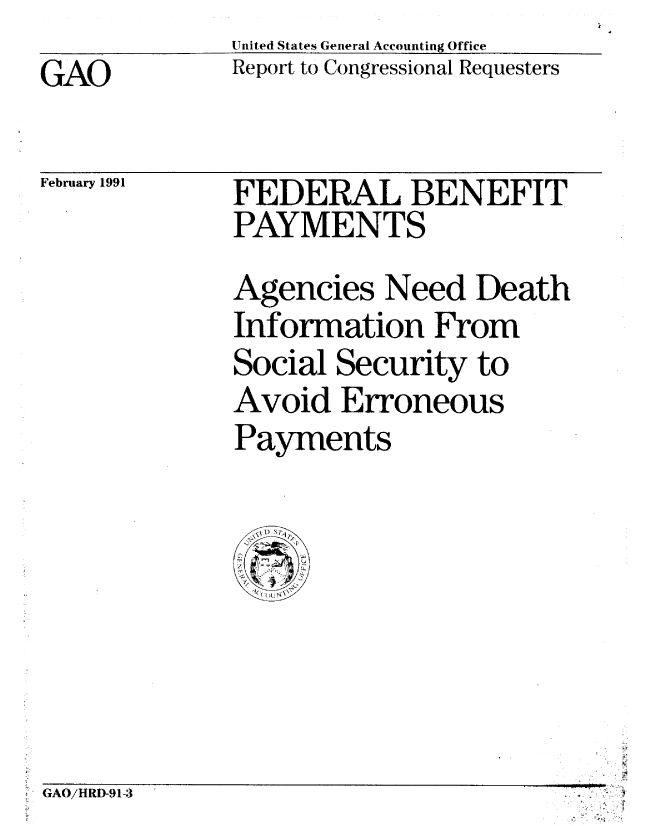 handle is hein.gao/gaobabqqd0001 and id is 1 raw text is: United States General Accounting Office
Report to Congressional Requesters


GAO


February 1991


FEDERAL BENEFIT
PAYMENTS
Agencies Need Death
Information From
Social Security to
Avoid Erroneous
Payments


GAO/HRI5-91-3                      Ti


GAO!HRD-91-3


