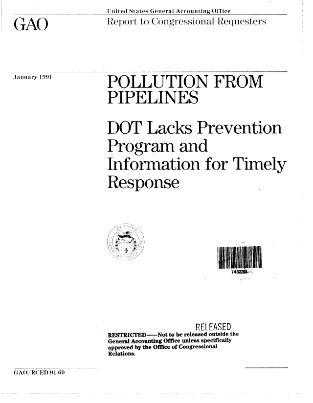 handle is hein.gao/gaobabqqh0001 and id is 1 raw text is: li'i  i Si Sti es (ieral Accoun ing Office
Iep  rt to Congressional Requesters


GAO


JanuIary 1991


POLLUTION FROM
PIPELINES


DOT Lacks Prevention
Program and
Information for Timely

Response


111i11. U111
   1432M


                 RELEASED
RESTRICTED--Not to be released outside the
General Accounting Office unless specifically
approved by the Office of Congressional
Relations.


GAO/ R( FI)-9 1 -60


