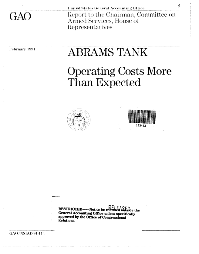 handle is hein.gao/gaobabqrv0001 and id is 1 raw text is: 


GAO


(Ili I (4tI  at es General Ac i  ing  fFice
Report, to tlie, Chlairman, (ComI'llittUve mH
\ UIllC(1U er..es. ouse o1



ABRAMS TANK





Operating Costs More

Than Expected


o .


143443


RESTRICTED-Not to be r&  AI e the
General Accounting Office unless specifically
approved by the Office of Congressional
Relations.


(A) NSIAi)-91-1 14


