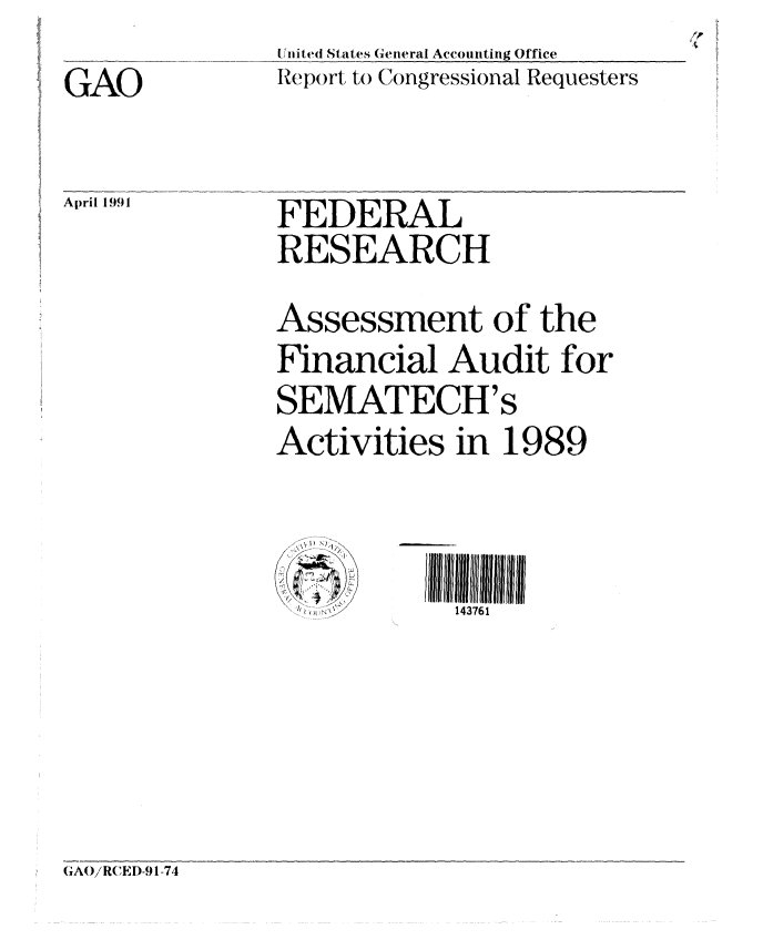 handle is hein.gao/gaobabquv0001 and id is 1 raw text is: 
GAO

AprilI 1.991


United States General Accounting Office
Report to Congressional Requesters


FEDERAL
RESEARCH
Assessment of the
Financial Audit for
SEMATECH's
Activities in 1989


I)


143761


GA(/RCEI)-91-74


