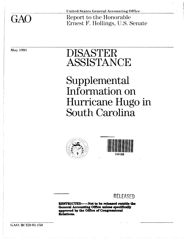 handle is hein.gao/gaobabqyn0001 and id is 1 raw text is: 

GAO


Uniited States General Accounting Office
Report to the Honorable
Ernest F. Hollings, U.S. Senate


Maly 1991


DISASTER
ASSISTANCE


   Supplemental
   Information on
   Hurricane Hugo in
   South Carolina





   // ~144188





                   RELEASED
RESRCTD---Not to be released outside the
General Accounting Office unless speciflcally
approved by the Office of Congressional
Relations.


GA 0iR(EI)-91-15)0


