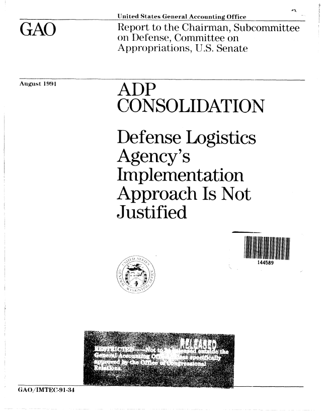 handle is hein.gao/gaobabrbk0001 and id is 1 raw text is: GAO


United States General Accounting Office
Report to the Chairman, Subcommittee
SI)efense, Committee on
Appropriations, U.S. Senate


August 1991


ADP
CONSOLIDATION
Defense Logistics
Agency's
Implementation
Approach Is Not
Justified

   .                  144589


GAO/IMTEC-91-34


