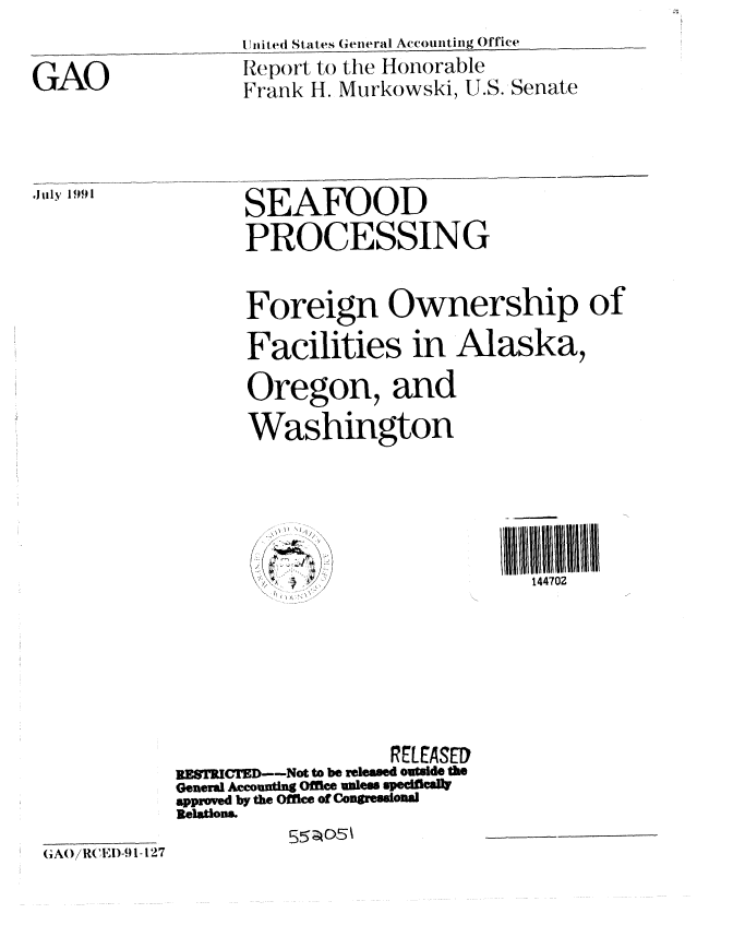 handle is hein.gao/gaobabrcm0001 and id is 1 raw text is: 
                   Ul.itef( States Geineral Accounting Office

GAO                Report to the Honorable
                   Frank 1-. Murkowski, U.S. Senate


Jilly 1991


SEAFOOD
PROCESSING


Foreign Ownership of

Facilities in Alaska,

Oregon, and

Washington


144702


                   REtASED
UESTICTD--Not to be released outside th
General Accounting Office unless spedfically
approved by the Office of Congressional
Relations.
          E5;;5p


,AO( RCED-91-127


