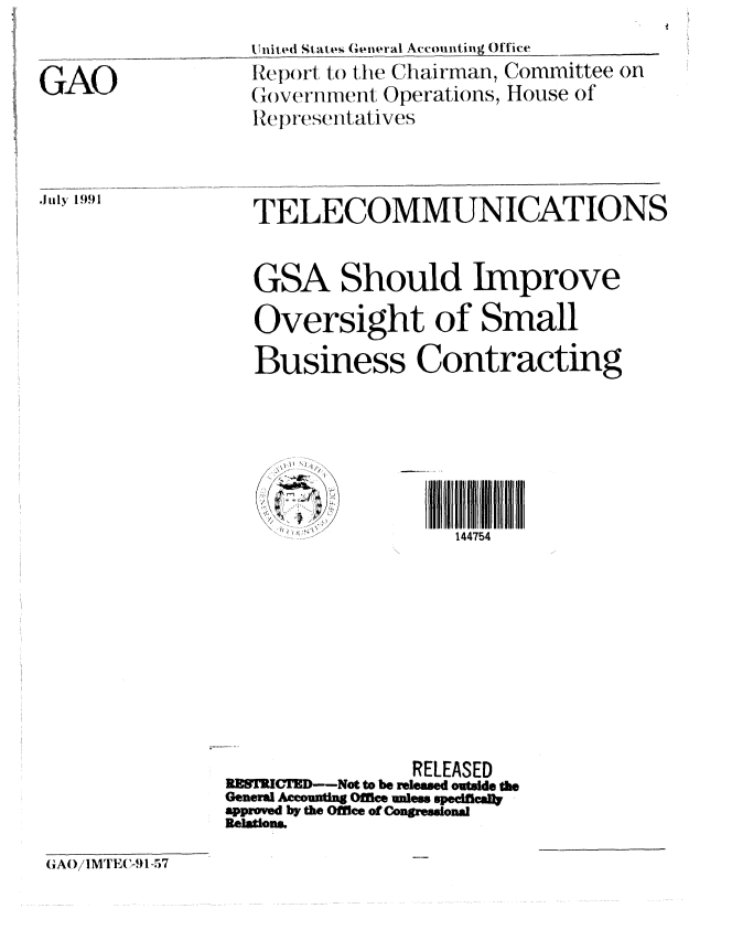 handle is hein.gao/gaobabrct0001 and id is 1 raw text is: 


GAO


nit ed St at l General Accounting Office
Report to the Chairman, Committee on
(overnment Operations, House of
Representatives


July 1991


TELECOMMUNICATIONS


GSA


Should Improve


  Oversight of Small
  Business Contracting






                   144754









               RELEASED
 RETKIMD-Nt to be released outsde the
 General Acmo utn o nless speciflld
 approed by the Offiee of Conronal
Relations.


(GAO/IMTlEl -91-.)7



