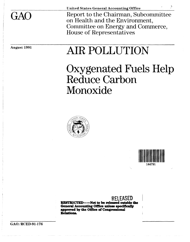 handle is hein.gao/gaobabrdj0001 and id is 1 raw text is: UitedI States General Accounting Office


GAO


Report to the Chairman, Subcommittee
on Health and the Environment,
Committee on Energy and Commerce,
House of Representatives


August 1991


AIR POLLUTION


Oxygenated Fuels Help
Reduce Carbon
Monoxide


                             144791




                 RELEASED   1
RESTRICTD--Not to be releamed outside the
General Aeounting Office unles speeifcally
approved by the Offtee of Congresional
Relatiom.


GAO/RCED-91-176


