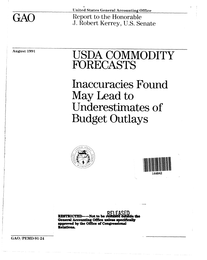 handle is hein.gao/gaobabrdy0001 and id is 1 raw text is: Un itedI States General Accounting Office


GAO


Aigust 199


Report to the Honorable
J. Robert Kerrey, U.S. Senate


I


GAO/PEMD-91-24


    USDA COMMODITY
    FORECASTS


    Inaccuracies Found

    May Lead to

    Underestimates of

    Budget Outlays







                          144842






RESTRWED--Not to be =Qd l&§id r
General Acounting Offce unless specifca!
appmved by the Office of Congessionl
Relatons.


