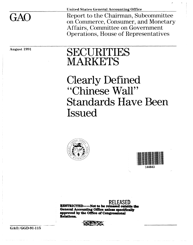 handle is hein.gao/gaobabrdz0001 and id is 1 raw text is: 

GAO


United States General Accounting Office
Report to the Chairman, Subcommittee
on Commerce, Consumer, and Monetary
Affairs, Committee on Government
Operations, House of Representatives


August 1991


SECURITIES
MARKETS


  Clearly Defined
  Chinese Wall
  Standards Have Been
  Issued







                           144843




               RELEASED
RM--Not to be rleaed ouWde th
General Accounting Office unles specifcally
approved by the OfMice of Congressional
Relations.


GAO/GGD-91-115


