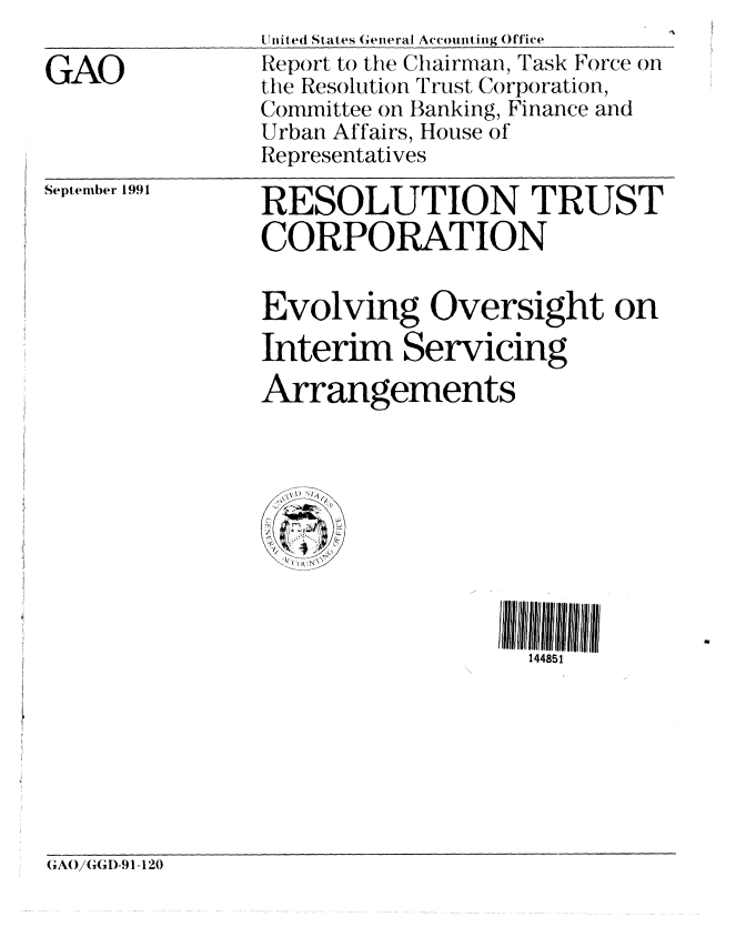 handle is hein.gao/gaobabred0001 and id is 1 raw text is: 

GAO


U lite(  States General Accounti ng Office
Report to the Chairman, Task Force on
the Resolution Trust Corporation,
Committee on Banking, Finance and
Urban Affairs, House of
Representatives


September 1991


RESOLUTION TRUST
CORPORATION


Evolving Oversight on
Interim Servicing
Arrangements


144851


GAO(G(I)-91-120


