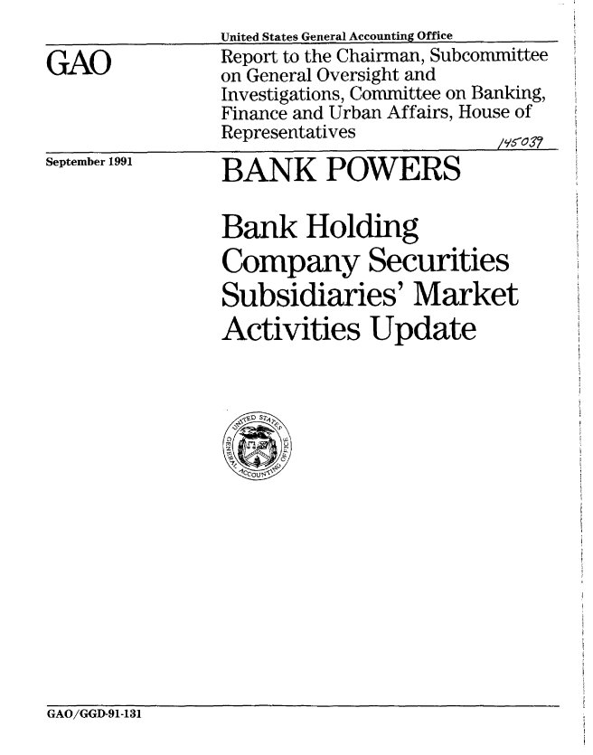 handle is hein.gao/gaobabrfy0001 and id is 1 raw text is: 

GAO


United States General Accounting Office
Report to the Chairman, Subcommittee
on General Oversight and
Investigations, Committee on Banking,
Finance and Urban Affairs, House of
Representatives          /V1037


September 1991


BANK POWERS

Bank Holding
Company Securities
Subsidiaries' Market
Activities Update


GAO/GGD-91-131


