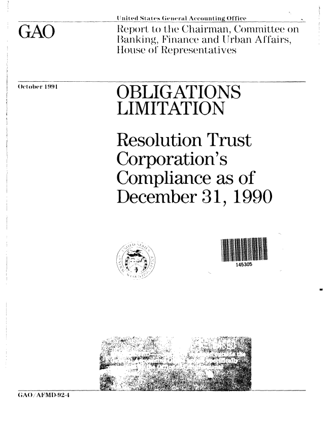 handle is hein.gao/gaobabrie0001 and id is 1 raw text is: 
GAO


I nit ed States G teral Accounting Office
Report to the Chairman, (ommittee on
Banking, Finance and Urban Affairs,
Iouse ol Representatives


October 1991


OBLIGATIONS
LIMITATION

Resolution Trust
Corporation's
Compliance as of
December 31, 1990



                  145305


GAW /AFMDI-.92-4



