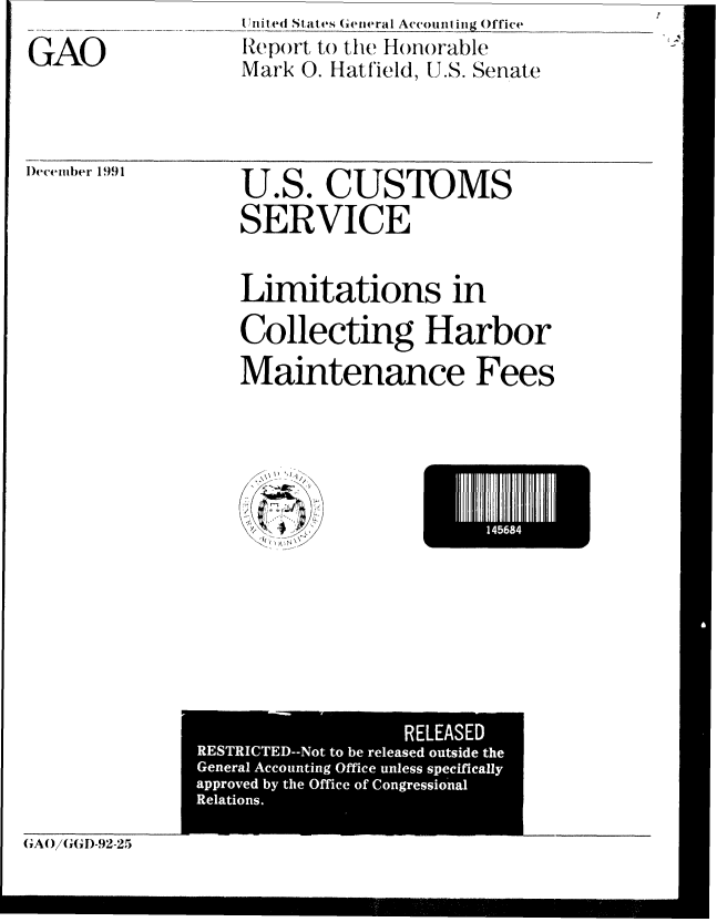handle is hein.gao/gaobabrkx0001 and id is 1 raw text is: (Utited Stales General Accouniig Office
Report to the Honorable
Mark 0. Hatfield, U.S. Senate


)ecenber 1991


U.S. CUSTOMS
SERVICE


Limitations in

Collecting Harbor
Maintenance Fees


1'
  1~


I468


GAO


                   RELEASED
RESTRICTED--Not to be released outside the
General Accounting Office unless specifically
approved by the Office of Congressional
Relations.


(;AOi(GGNI)-92-25


