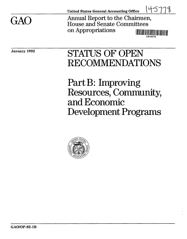 handle is hein.gao/gaobabrlp0001 and id is 1 raw text is: 
GAO


United States General Accounting Office   qf1  '
Annual Report to the Chairmen,
House and Senate Committees
on Appropriations
                     LM145778


January 1992


STATUS OF OPEN
RECOMMENDATIONS


Part B: Improving
Resources, Community,
and Economic
Development Programs


GAO/OP-92-1B


