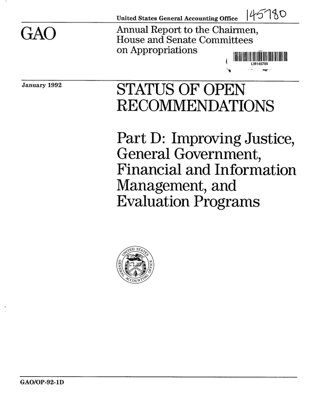 handle is hein.gao/gaobabrlq0001 and id is 1 raw text is: 
GAO


United States General Accounting Office I ' C
Annual Report to the Chairmen,
House and Senate Committees
on Appropriations  11 i 1 ! I I I Iil
                     LPA-145780


January 1992


STATUS OF OPEN
RECOMMENDATIONS


Part D: Improving Justice,
General Government,
Financial and Information
Management, and
Evaluation Programs


GAO/OP-92-ID


